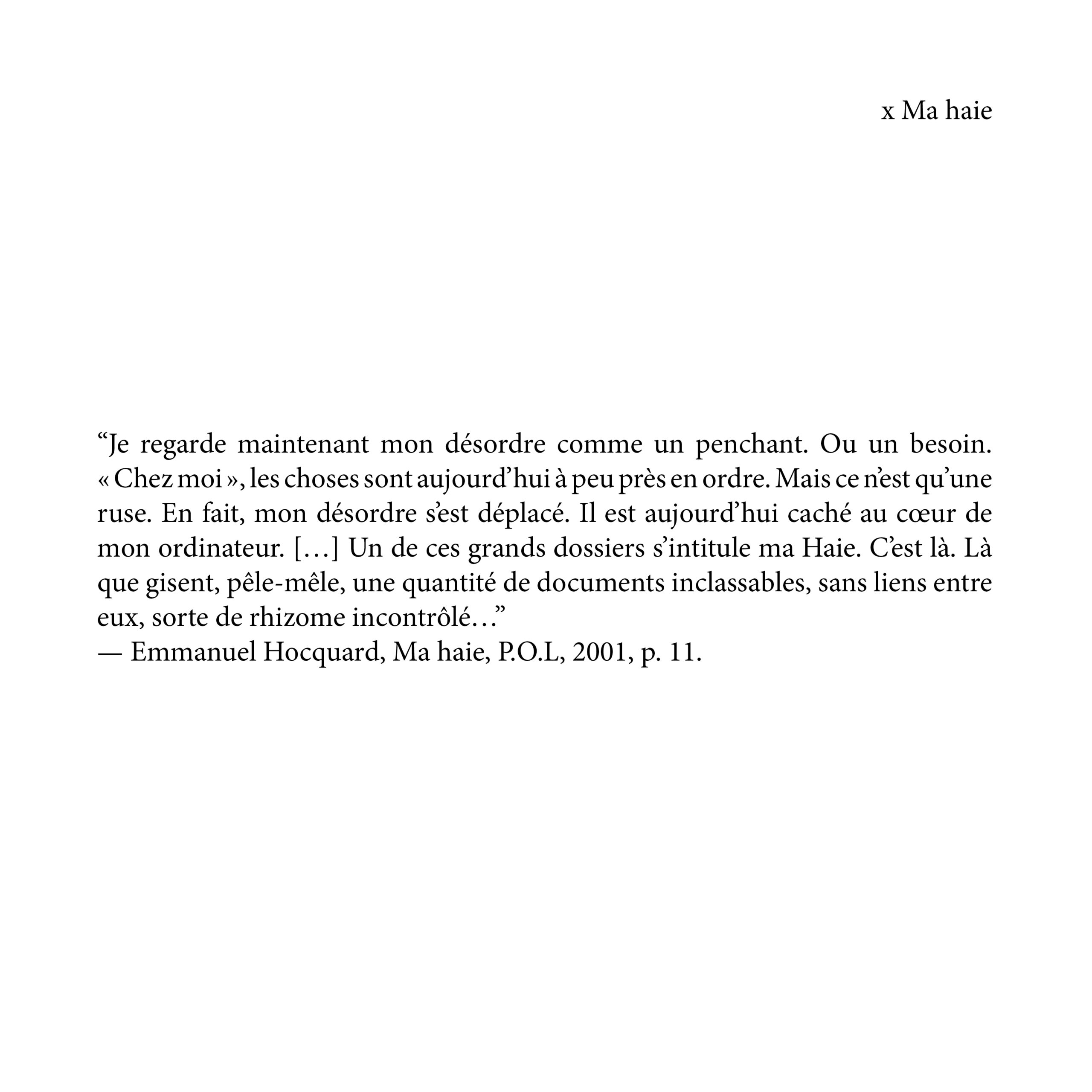 “Je regarde maintenant mon désordre comme un penchant. Ou un besoin. « Chez moi », les choses sont aujourd’hui à peu près en ordre. Mais ce n’est qu’une ruse. En fait, mon désordre s’est déplacé. Il est aujourd’hui caché au cœur de mon ordinateur. […] Un de ces grands dossiers s’intitule ma Haie. C’est là. Là que gisent, pêle-mêle, une quantité de documents inclassables, sans liens entre eux, sorte de rhizome incontrôlé…” — Emmanuel Hocquard, Ma haie, P.O.L, 2001, p. 11.